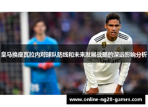 皇马换座瓦拉内对球队防线和未来发展战略的深远影响分析 皇马换座瓦拉内对球队防线和未来发展战略的深远影响分析