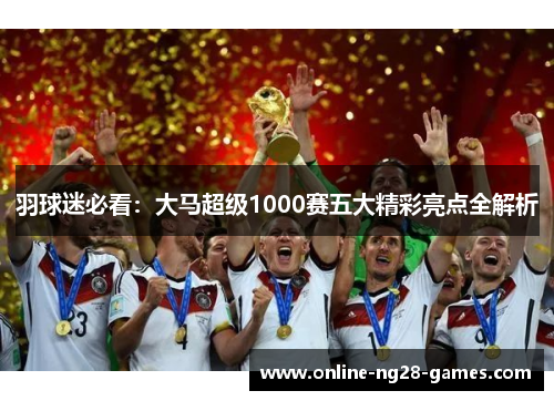 羽球迷必看:大马超级1000赛五大精彩亮点全解析 羽球迷必看:大马超级1000赛五大精彩亮点全解析