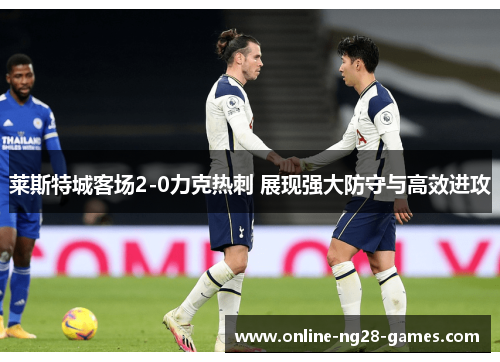 莱斯特城客场2-0力克热刺 展现强大防守与高效进攻 莱斯特城客场2-0力克热刺 展现强大防守与高效进攻