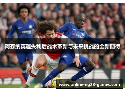 阿森纳英超失利后战术革新与未来挑战的全新期待