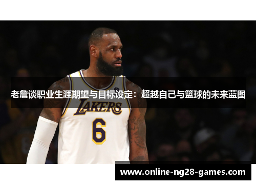 老詹谈职业生涯期望与目标设定:超越自己与篮球的未来蓝图 老詹谈职业生涯期望与目标设定:超越自己与篮球的未来蓝图